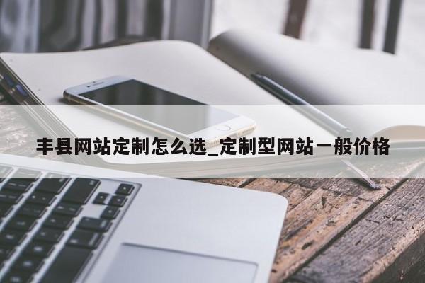 丰县网站定制怎么选_定制型网站一般价格